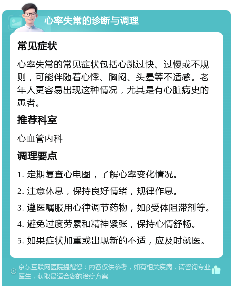 心率失常的诊断与调理 常见症状 心率失常的常见症状包括心跳过快、过慢或不规则，可能伴随着心悸、胸闷、头晕等不适感。老年人更容易出现这种情况，尤其是有心脏病史的患者。 推荐科室 心血管内科 调理要点 1. 定期复查心电图，了解心率变化情况。 2. 注意休息，保持良好情绪，规律作息。 3. 遵医嘱服用心律调节药物，如β受体阻滞剂等。 4. 避免过度劳累和精神紧张，保持心情舒畅。 5. 如果症状加重或出现新的不适，应及时就医。