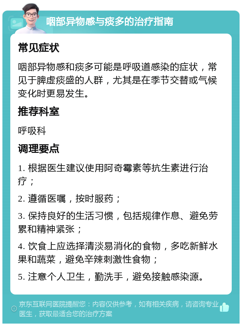 咽部异物感与痰多的治疗指南 常见症状 咽部异物感和痰多可能是呼吸道感染的症状，常见于脾虚痰盛的人群，尤其是在季节交替或气候变化时更易发生。 推荐科室 呼吸科 调理要点 1. 根据医生建议使用阿奇霉素等抗生素进行治疗； 2. 遵循医嘱，按时服药； 3. 保持良好的生活习惯，包括规律作息、避免劳累和精神紧张； 4. 饮食上应选择清淡易消化的食物，多吃新鲜水果和蔬菜，避免辛辣刺激性食物； 5. 注意个人卫生，勤洗手，避免接触感染源。