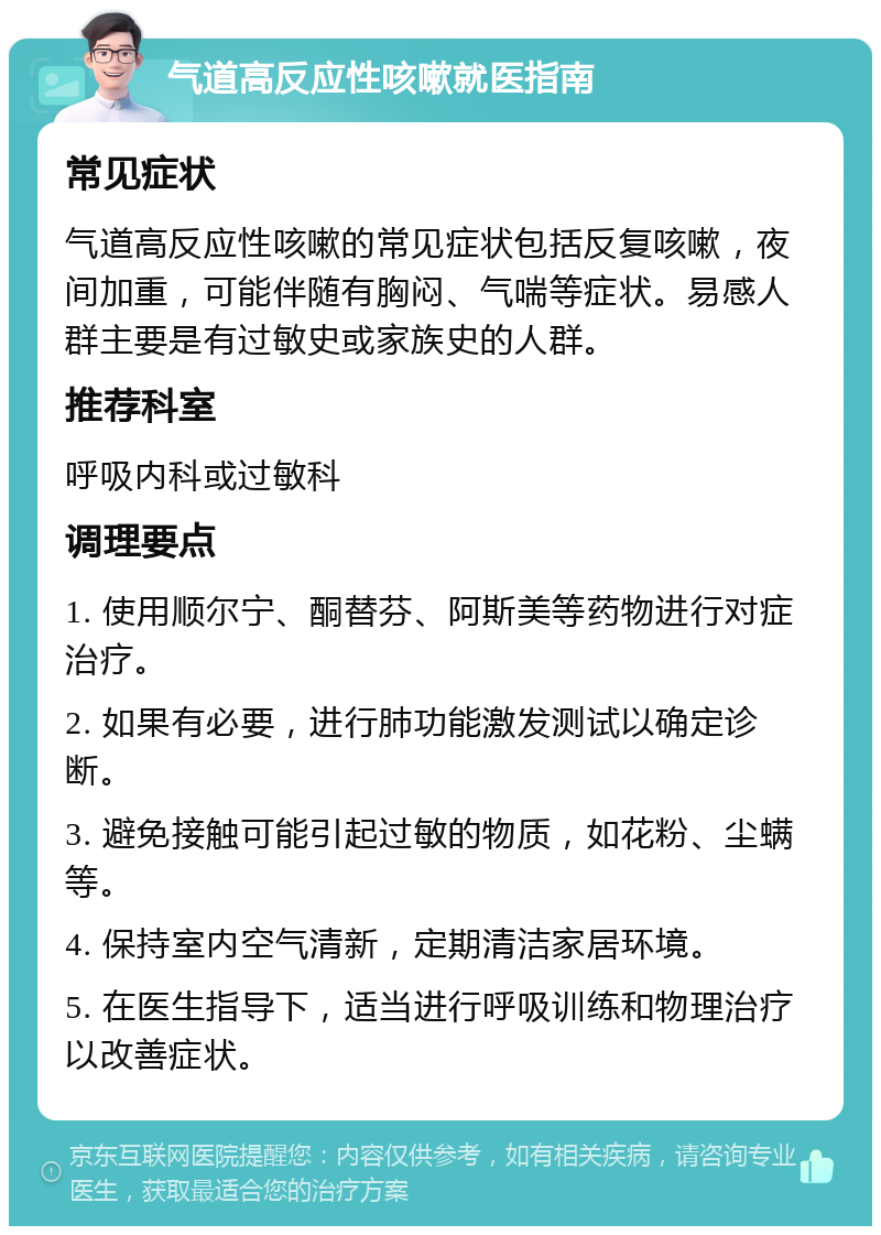 气道高反应性咳嗽就医指南 常见症状 气道高反应性咳嗽的常见症状包括反复咳嗽，夜间加重，可能伴随有胸闷、气喘等症状。易感人群主要是有过敏史或家族史的人群。 推荐科室 呼吸内科或过敏科 调理要点 1. 使用顺尔宁、酮替芬、阿斯美等药物进行对症治疗。 2. 如果有必要，进行肺功能激发测试以确定诊断。 3. 避免接触可能引起过敏的物质，如花粉、尘螨等。 4. 保持室内空气清新，定期清洁家居环境。 5. 在医生指导下，适当进行呼吸训练和物理治疗以改善症状。