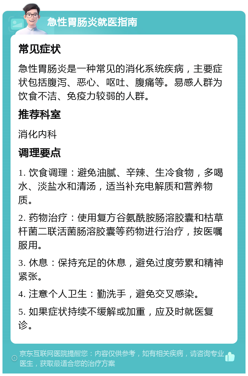 急性胃肠炎就医指南 常见症状 急性胃肠炎是一种常见的消化系统疾病，主要症状包括腹泻、恶心、呕吐、腹痛等。易感人群为饮食不洁、免疫力较弱的人群。 推荐科室 消化内科 调理要点 1. 饮食调理：避免油腻、辛辣、生冷食物，多喝水、淡盐水和清汤，适当补充电解质和营养物质。 2. 药物治疗：使用复方谷氨酰胺肠溶胶囊和枯草杆菌二联活菌肠溶胶囊等药物进行治疗，按医嘱服用。 3. 休息：保持充足的休息，避免过度劳累和精神紧张。 4. 注意个人卫生：勤洗手，避免交叉感染。 5. 如果症状持续不缓解或加重，应及时就医复诊。