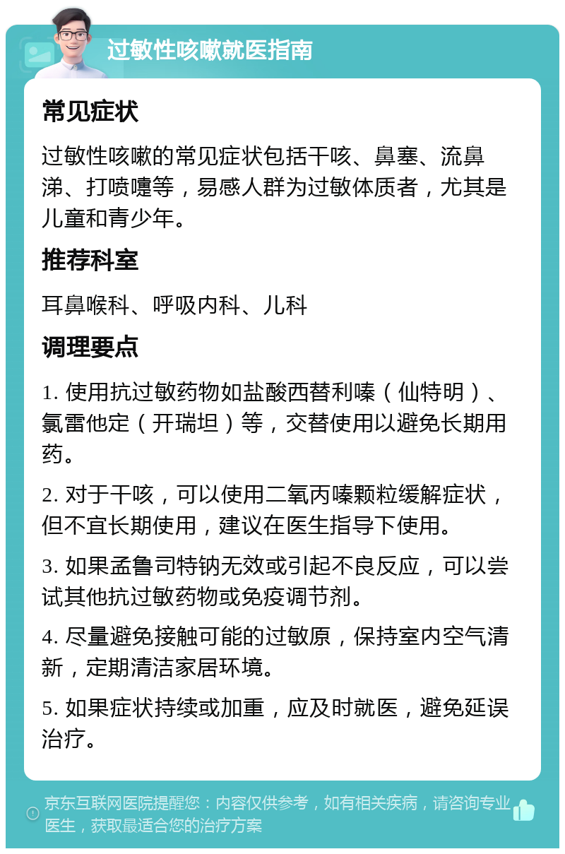 过敏性咳嗽就医指南 常见症状 过敏性咳嗽的常见症状包括干咳、鼻塞、流鼻涕、打喷嚏等，易感人群为过敏体质者，尤其是儿童和青少年。 推荐科室 耳鼻喉科、呼吸内科、儿科 调理要点 1. 使用抗过敏药物如盐酸西替利嗪（仙特明）、氯雷他定（开瑞坦）等，交替使用以避免长期用药。 2. 对于干咳，可以使用二氧丙嗪颗粒缓解症状，但不宜长期使用，建议在医生指导下使用。 3. 如果孟鲁司特钠无效或引起不良反应，可以尝试其他抗过敏药物或免疫调节剂。 4. 尽量避免接触可能的过敏原，保持室内空气清新，定期清洁家居环境。 5. 如果症状持续或加重，应及时就医，避免延误治疗。