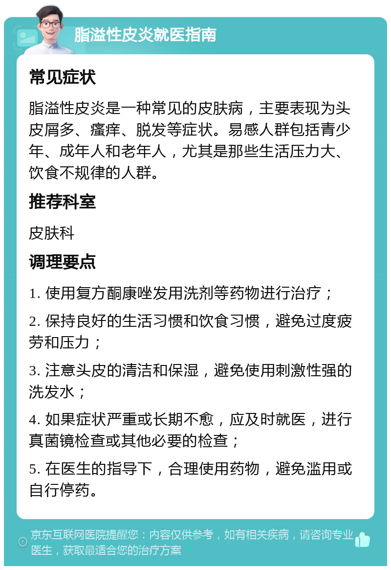 脂溢性皮炎就医指南 常见症状 脂溢性皮炎是一种常见的皮肤病，主要表现为头皮屑多、瘙痒、脱发等症状。易感人群包括青少年、成年人和老年人，尤其是那些生活压力大、饮食不规律的人群。 推荐科室 皮肤科 调理要点 1. 使用复方酮康唑发用洗剂等药物进行治疗； 2. 保持良好的生活习惯和饮食习惯，避免过度疲劳和压力； 3. 注意头皮的清洁和保湿，避免使用刺激性强的洗发水； 4. 如果症状严重或长期不愈，应及时就医，进行真菌镜检查或其他必要的检查； 5. 在医生的指导下，合理使用药物，避免滥用或自行停药。