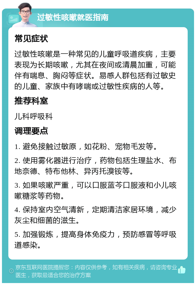 过敏性咳嗽就医指南 常见症状 过敏性咳嗽是一种常见的儿童呼吸道疾病，主要表现为长期咳嗽，尤其在夜间或清晨加重，可能伴有喘息、胸闷等症状。易感人群包括有过敏史的儿童、家族中有哮喘或过敏性疾病的人等。 推荐科室 儿科呼吸科 调理要点 1. 避免接触过敏原，如花粉、宠物毛发等。 2. 使用雾化器进行治疗，药物包括生理盐水、布地奈德、特布他林、异丙托溴铵等。 3. 如果咳嗽严重，可以口服蓝芩口服液和小儿咳嗽糖浆等药物。 4. 保持室内空气清新，定期清洁家居环境，减少灰尘和细菌的滋生。 5. 加强锻炼，提高身体免疫力，预防感冒等呼吸道感染。