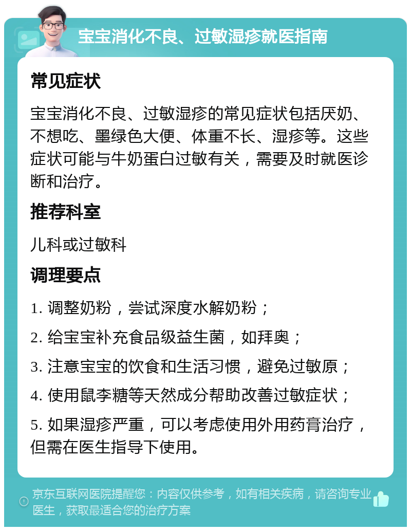 宝宝消化不良、过敏湿疹就医指南 常见症状 宝宝消化不良、过敏湿疹的常见症状包括厌奶、不想吃、墨绿色大便、体重不长、湿疹等。这些症状可能与牛奶蛋白过敏有关，需要及时就医诊断和治疗。 推荐科室 儿科或过敏科 调理要点 1. 调整奶粉，尝试深度水解奶粉； 2. 给宝宝补充食品级益生菌，如拜奥； 3. 注意宝宝的饮食和生活习惯，避免过敏原； 4. 使用鼠李糖等天然成分帮助改善过敏症状； 5. 如果湿疹严重，可以考虑使用外用药膏治疗，但需在医生指导下使用。