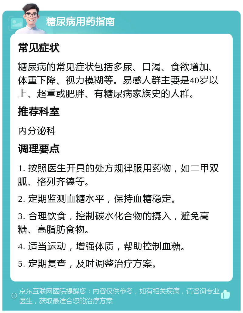 糖尿病用药指南 常见症状 糖尿病的常见症状包括多尿、口渴、食欲增加、体重下降、视力模糊等。易感人群主要是40岁以上、超重或肥胖、有糖尿病家族史的人群。 推荐科室 内分泌科 调理要点 1. 按照医生开具的处方规律服用药物，如二甲双胍、格列齐德等。 2. 定期监测血糖水平，保持血糖稳定。 3. 合理饮食，控制碳水化合物的摄入，避免高糖、高脂肪食物。 4. 适当运动，增强体质，帮助控制血糖。 5. 定期复查，及时调整治疗方案。