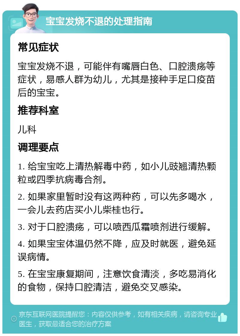 宝宝发烧不退的处理指南 常见症状 宝宝发烧不退，可能伴有嘴唇白色、口腔溃疡等症状，易感人群为幼儿，尤其是接种手足口疫苗后的宝宝。 推荐科室 儿科 调理要点 1. 给宝宝吃上清热解毒中药，如小儿豉翘清热颗粒或四季抗病毒合剂。 2. 如果家里暂时没有这两种药，可以先多喝水，一会儿去药店买小儿柴桂也行。 3. 对于口腔溃疡，可以喷西瓜霜喷剂进行缓解。 4. 如果宝宝体温仍然不降，应及时就医，避免延误病情。 5. 在宝宝康复期间，注意饮食清淡，多吃易消化的食物，保持口腔清洁，避免交叉感染。