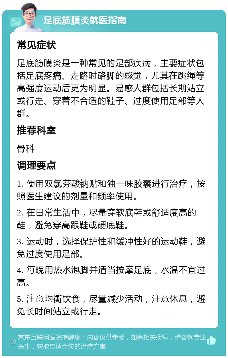 足底筋膜炎就医指南 常见症状 足底筋膜炎是一种常见的足部疾病，主要症状包括足底疼痛、走路时硌脚的感觉，尤其在跳绳等高强度运动后更为明显。易感人群包括长期站立或行走、穿着不合适的鞋子、过度使用足部等人群。 推荐科室 骨科 调理要点 1. 使用双氯芬酸钠贴和独一味胶囊进行治疗，按照医生建议的剂量和频率使用。 2. 在日常生活中，尽量穿软底鞋或舒适度高的鞋，避免穿高跟鞋或硬底鞋。 3. 运动时，选择保护性和缓冲性好的运动鞋，避免过度使用足部。 4. 每晚用热水泡脚并适当按摩足底，水温不宜过高。 5. 注意均衡饮食，尽量减少活动，注意休息，避免长时间站立或行走。