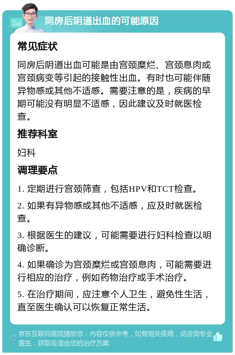 同房后阴道出血的可能原因 常见症状 同房后阴道出血可能是由宫颈糜烂、宫颈息肉或宫颈病变等引起的接触性出血。有时也可能伴随异物感或其他不适感。需要注意的是，疾病的早期可能没有明显不适感，因此建议及时就医检查。 推荐科室 妇科 调理要点 1. 定期进行宫颈筛查，包括HPV和TCT检查。 2. 如果有异物感或其他不适感，应及时就医检查。 3. 根据医生的建议，可能需要进行妇科检查以明确诊断。 4. 如果确诊为宫颈糜烂或宫颈息肉，可能需要进行相应的治疗，例如药物治疗或手术治疗。 5. 在治疗期间，应注意个人卫生，避免性生活，直至医生确认可以恢复正常生活。