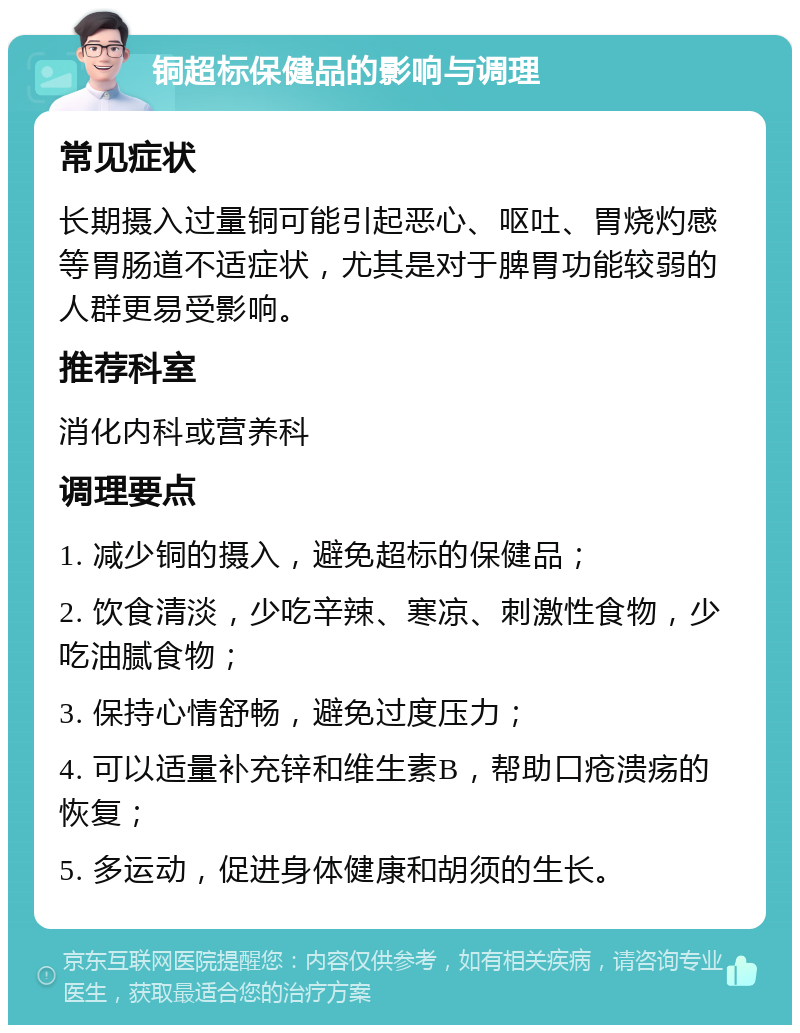 铜超标保健品的影响与调理 常见症状 长期摄入过量铜可能引起恶心、呕吐、胃烧灼感等胃肠道不适症状，尤其是对于脾胃功能较弱的人群更易受影响。 推荐科室 消化内科或营养科 调理要点 1. 减少铜的摄入，避免超标的保健品； 2. 饮食清淡，少吃辛辣、寒凉、刺激性食物，少吃油腻食物； 3. 保持心情舒畅，避免过度压力； 4. 可以适量补充锌和维生素B，帮助口疮溃疡的恢复； 5. 多运动，促进身体健康和胡须的生长。