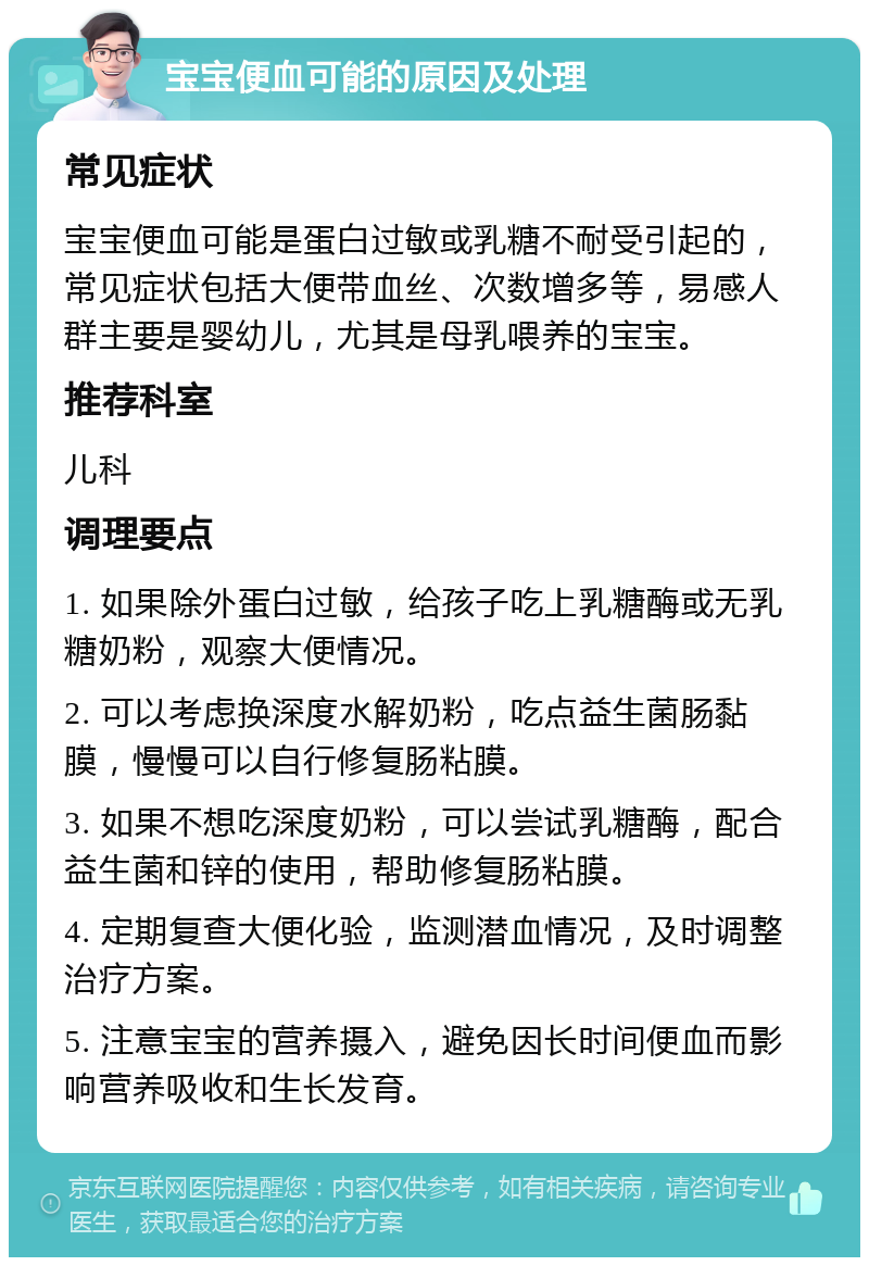 宝宝便血可能的原因及处理 常见症状 宝宝便血可能是蛋白过敏或乳糖不耐受引起的，常见症状包括大便带血丝、次数增多等，易感人群主要是婴幼儿，尤其是母乳喂养的宝宝。 推荐科室 儿科 调理要点 1. 如果除外蛋白过敏，给孩子吃上乳糖酶或无乳糖奶粉，观察大便情况。 2. 可以考虑换深度水解奶粉，吃点益生菌肠黏膜，慢慢可以自行修复肠粘膜。 3. 如果不想吃深度奶粉，可以尝试乳糖酶，配合益生菌和锌的使用，帮助修复肠粘膜。 4. 定期复查大便化验，监测潜血情况，及时调整治疗方案。 5. 注意宝宝的营养摄入，避免因长时间便血而影响营养吸收和生长发育。