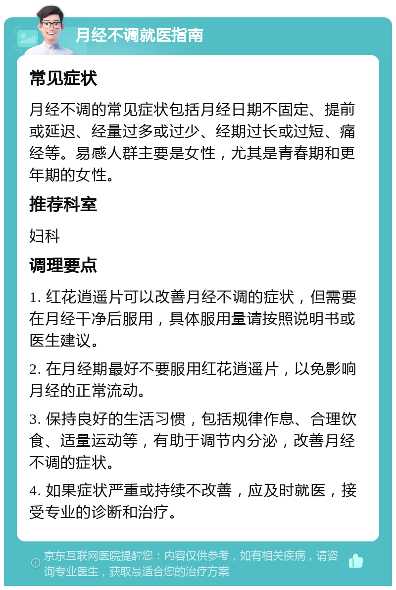 月经不调就医指南 常见症状 月经不调的常见症状包括月经日期不固定、提前或延迟、经量过多或过少、经期过长或过短、痛经等。易感人群主要是女性，尤其是青春期和更年期的女性。 推荐科室 妇科 调理要点 1. 红花逍遥片可以改善月经不调的症状，但需要在月经干净后服用，具体服用量请按照说明书或医生建议。 2. 在月经期最好不要服用红花逍遥片，以免影响月经的正常流动。 3. 保持良好的生活习惯，包括规律作息、合理饮食、适量运动等，有助于调节内分泌，改善月经不调的症状。 4. 如果症状严重或持续不改善，应及时就医，接受专业的诊断和治疗。