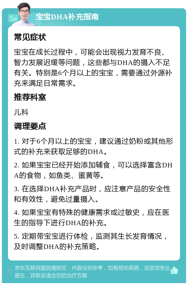 宝宝DHA补充指南 常见症状 宝宝在成长过程中，可能会出现视力发育不良、智力发展迟缓等问题，这些都与DHA的摄入不足有关。特别是6个月以上的宝宝，需要通过外源补充来满足日常需求。 推荐科室 儿科 调理要点 1. 对于6个月以上的宝宝，建议通过奶粉或其他形式的补充来获取足够的DHA。 2. 如果宝宝已经开始添加辅食，可以选择富含DHA的食物，如鱼类、蛋黄等。 3. 在选择DHA补充产品时，应注意产品的安全性和有效性，避免过量摄入。 4. 如果宝宝有特殊的健康需求或过敏史，应在医生的指导下进行DHA的补充。 5. 定期带宝宝进行体检，监测其生长发育情况，及时调整DHA的补充策略。