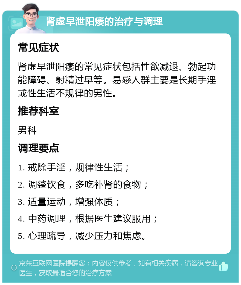 肾虚早泄阳痿的治疗与调理 常见症状 肾虚早泄阳痿的常见症状包括性欲减退、勃起功能障碍、射精过早等。易感人群主要是长期手淫或性生活不规律的男性。 推荐科室 男科 调理要点 1. 戒除手淫，规律性生活； 2. 调整饮食，多吃补肾的食物； 3. 适量运动，增强体质； 4. 中药调理，根据医生建议服用； 5. 心理疏导，减少压力和焦虑。