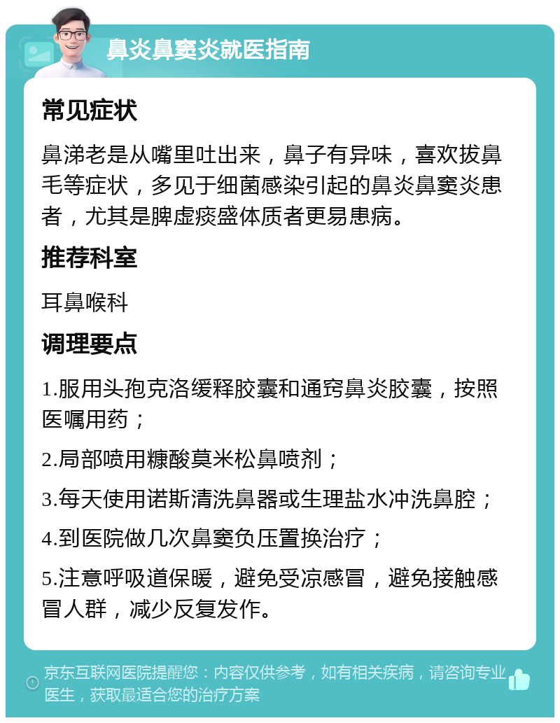 鼻炎鼻窦炎就医指南 常见症状 鼻涕老是从嘴里吐出来，鼻子有异味，喜欢拔鼻毛等症状，多见于细菌感染引起的鼻炎鼻窦炎患者，尤其是脾虚痰盛体质者更易患病。 推荐科室 耳鼻喉科 调理要点 1.服用头孢克洛缓释胶囊和通窍鼻炎胶囊，按照医嘱用药； 2.局部喷用糠酸莫米松鼻喷剂； 3.每天使用诺斯清洗鼻器或生理盐水冲洗鼻腔； 4.到医院做几次鼻窦负压置换治疗； 5.注意呼吸道保暖，避免受凉感冒，避免接触感冒人群，减少反复发作。