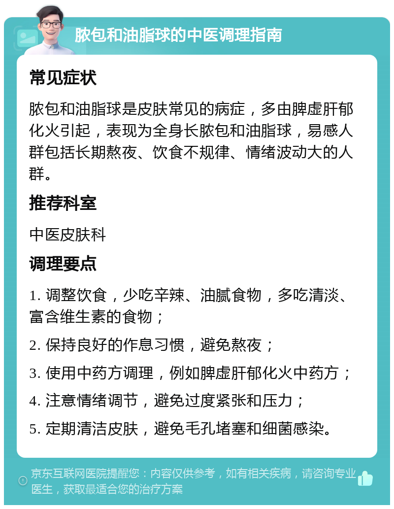 脓包和油脂球的中医调理指南 常见症状 脓包和油脂球是皮肤常见的病症，多由脾虚肝郁化火引起，表现为全身长脓包和油脂球，易感人群包括长期熬夜、饮食不规律、情绪波动大的人群。 推荐科室 中医皮肤科 调理要点 1. 调整饮食，少吃辛辣、油腻食物，多吃清淡、富含维生素的食物； 2. 保持良好的作息习惯，避免熬夜； 3. 使用中药方调理，例如脾虚肝郁化火中药方； 4. 注意情绪调节，避免过度紧张和压力； 5. 定期清洁皮肤，避免毛孔堵塞和细菌感染。