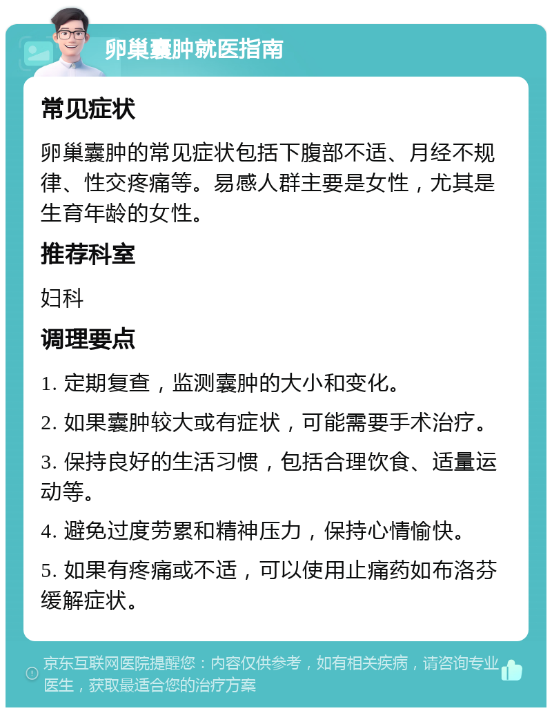 卵巢囊肿就医指南 常见症状 卵巢囊肿的常见症状包括下腹部不适、月经不规律、性交疼痛等。易感人群主要是女性，尤其是生育年龄的女性。 推荐科室 妇科 调理要点 1. 定期复查，监测囊肿的大小和变化。 2. 如果囊肿较大或有症状，可能需要手术治疗。 3. 保持良好的生活习惯，包括合理饮食、适量运动等。 4. 避免过度劳累和精神压力，保持心情愉快。 5. 如果有疼痛或不适，可以使用止痛药如布洛芬缓解症状。