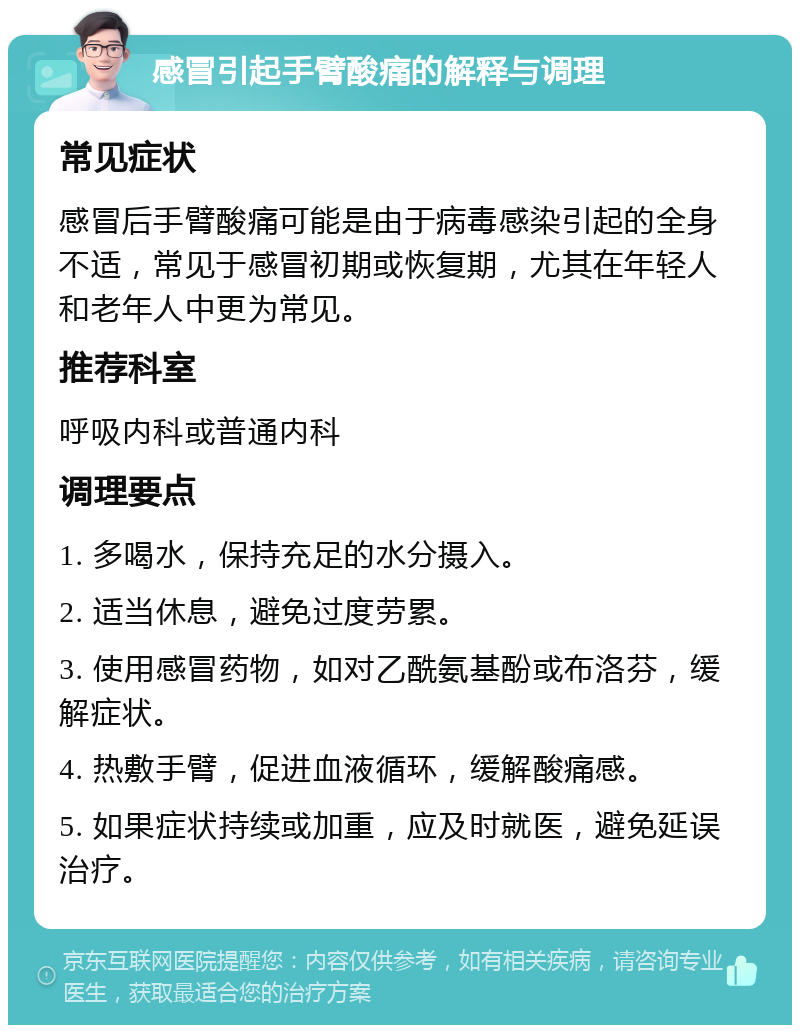 感冒引起手臂酸痛的解释与调理 常见症状 感冒后手臂酸痛可能是由于病毒感染引起的全身不适，常见于感冒初期或恢复期，尤其在年轻人和老年人中更为常见。 推荐科室 呼吸内科或普通内科 调理要点 1. 多喝水，保持充足的水分摄入。 2. 适当休息，避免过度劳累。 3. 使用感冒药物，如对乙酰氨基酚或布洛芬，缓解症状。 4. 热敷手臂，促进血液循环，缓解酸痛感。 5. 如果症状持续或加重，应及时就医，避免延误治疗。