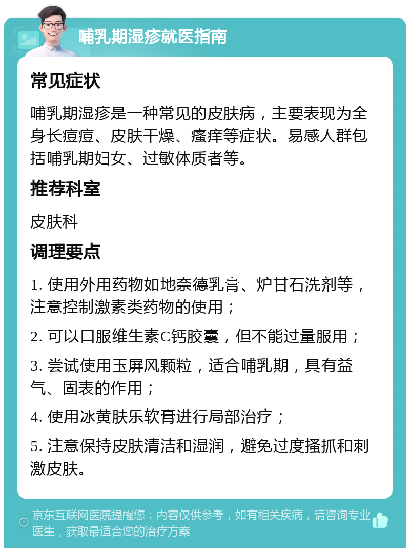 哺乳期湿疹就医指南 常见症状 哺乳期湿疹是一种常见的皮肤病，主要表现为全身长痘痘、皮肤干燥、瘙痒等症状。易感人群包括哺乳期妇女、过敏体质者等。 推荐科室 皮肤科 调理要点 1. 使用外用药物如地奈德乳膏、炉甘石洗剂等，注意控制激素类药物的使用； 2. 可以口服维生素C钙胶囊，但不能过量服用； 3. 尝试使用玉屏风颗粒，适合哺乳期，具有益气、固表的作用； 4. 使用冰黄肤乐软膏进行局部治疗； 5. 注意保持皮肤清洁和湿润，避免过度搔抓和刺激皮肤。