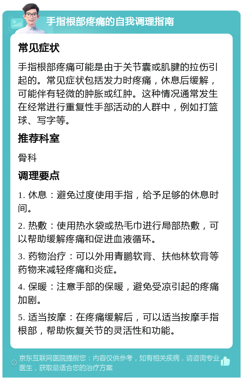 手指根部疼痛的自我调理指南 常见症状 手指根部疼痛可能是由于关节囊或肌腱的拉伤引起的。常见症状包括发力时疼痛，休息后缓解，可能伴有轻微的肿胀或红肿。这种情况通常发生在经常进行重复性手部活动的人群中，例如打篮球、写字等。 推荐科室 骨科 调理要点 1. 休息：避免过度使用手指，给予足够的休息时间。 2. 热敷：使用热水袋或热毛巾进行局部热敷，可以帮助缓解疼痛和促进血液循环。 3. 药物治疗：可以外用青鹏软膏、扶他林软膏等药物来减轻疼痛和炎症。 4. 保暖：注意手部的保暖，避免受凉引起的疼痛加剧。 5. 适当按摩：在疼痛缓解后，可以适当按摩手指根部，帮助恢复关节的灵活性和功能。