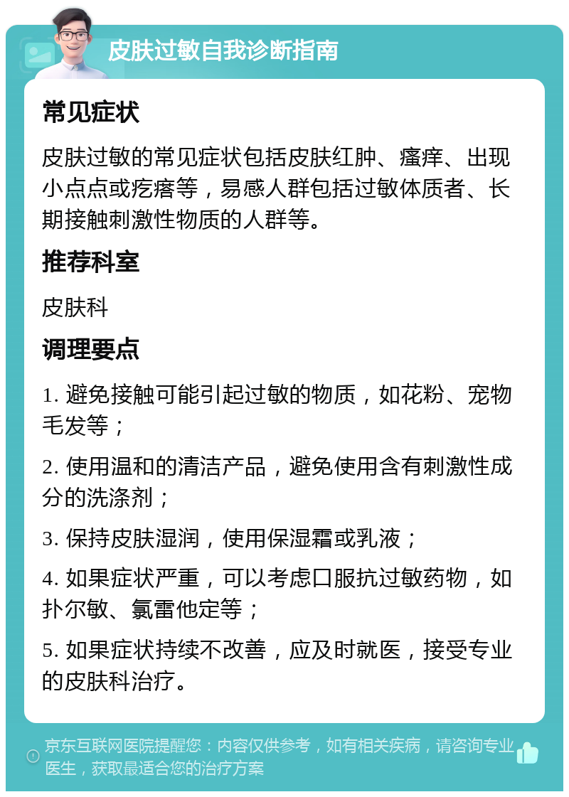 皮肤过敏自我诊断指南 常见症状 皮肤过敏的常见症状包括皮肤红肿、瘙痒、出现小点点或疙瘩等，易感人群包括过敏体质者、长期接触刺激性物质的人群等。 推荐科室 皮肤科 调理要点 1. 避免接触可能引起过敏的物质，如花粉、宠物毛发等； 2. 使用温和的清洁产品，避免使用含有刺激性成分的洗涤剂； 3. 保持皮肤湿润，使用保湿霜或乳液； 4. 如果症状严重，可以考虑口服抗过敏药物，如扑尔敏、氯雷他定等； 5. 如果症状持续不改善，应及时就医，接受专业的皮肤科治疗。