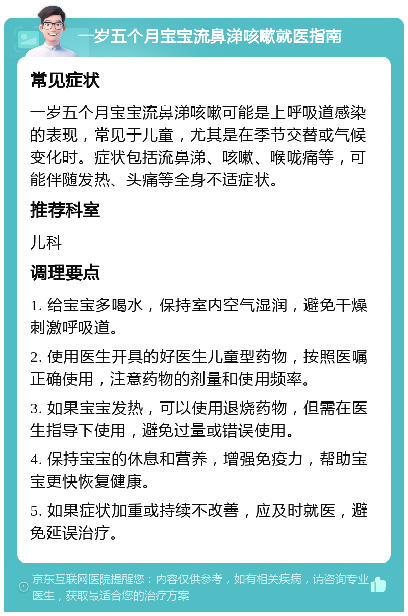 一岁五个月宝宝流鼻涕咳嗽就医指南 常见症状 一岁五个月宝宝流鼻涕咳嗽可能是上呼吸道感染的表现，常见于儿童，尤其是在季节交替或气候变化时。症状包括流鼻涕、咳嗽、喉咙痛等，可能伴随发热、头痛等全身不适症状。 推荐科室 儿科 调理要点 1. 给宝宝多喝水，保持室内空气湿润，避免干燥刺激呼吸道。 2. 使用医生开具的好医生儿童型药物，按照医嘱正确使用，注意药物的剂量和使用频率。 3. 如果宝宝发热，可以使用退烧药物，但需在医生指导下使用，避免过量或错误使用。 4. 保持宝宝的休息和营养，增强免疫力，帮助宝宝更快恢复健康。 5. 如果症状加重或持续不改善，应及时就医，避免延误治疗。