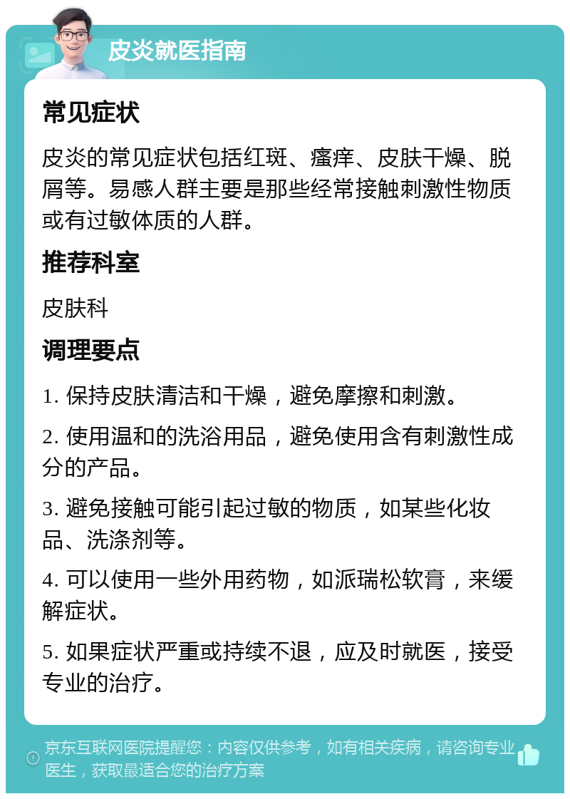 皮炎就医指南 常见症状 皮炎的常见症状包括红斑、瘙痒、皮肤干燥、脱屑等。易感人群主要是那些经常接触刺激性物质或有过敏体质的人群。 推荐科室 皮肤科 调理要点 1. 保持皮肤清洁和干燥，避免摩擦和刺激。 2. 使用温和的洗浴用品，避免使用含有刺激性成分的产品。 3. 避免接触可能引起过敏的物质，如某些化妆品、洗涤剂等。 4. 可以使用一些外用药物，如派瑞松软膏，来缓解症状。 5. 如果症状严重或持续不退，应及时就医，接受专业的治疗。