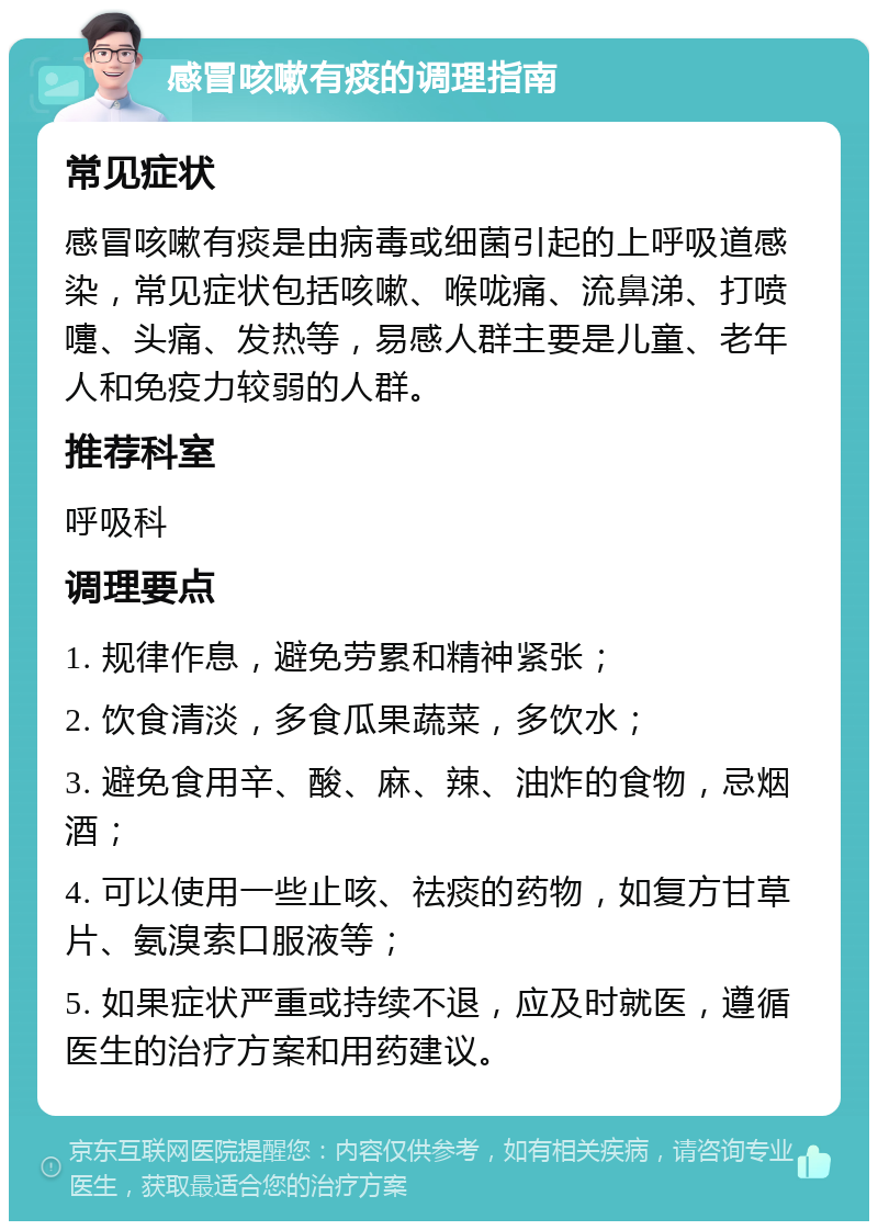 感冒咳嗽有痰的调理指南 常见症状 感冒咳嗽有痰是由病毒或细菌引起的上呼吸道感染，常见症状包括咳嗽、喉咙痛、流鼻涕、打喷嚏、头痛、发热等，易感人群主要是儿童、老年人和免疫力较弱的人群。 推荐科室 呼吸科 调理要点 1. 规律作息，避免劳累和精神紧张； 2. 饮食清淡，多食瓜果蔬菜，多饮水； 3. 避免食用辛、酸、麻、辣、油炸的食物，忌烟酒； 4. 可以使用一些止咳、祛痰的药物，如复方甘草片、氨溴索口服液等； 5. 如果症状严重或持续不退，应及时就医，遵循医生的治疗方案和用药建议。