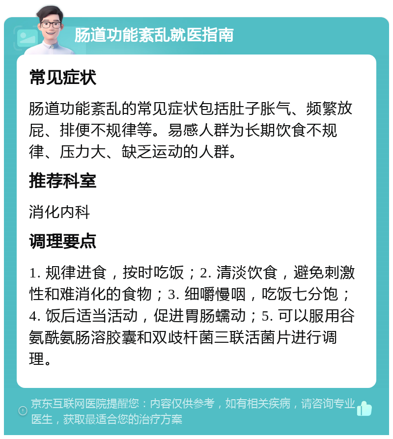 肠道功能紊乱就医指南 常见症状 肠道功能紊乱的常见症状包括肚子胀气、频繁放屁、排便不规律等。易感人群为长期饮食不规律、压力大、缺乏运动的人群。 推荐科室 消化内科 调理要点 1. 规律进食，按时吃饭；2. 清淡饮食，避免刺激性和难消化的食物；3. 细嚼慢咽，吃饭七分饱；4. 饭后适当活动，促进胃肠蠕动；5. 可以服用谷氨酰氨肠溶胶囊和双歧杆菌三联活菌片进行调理。