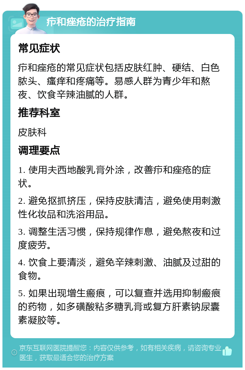 疖和痤疮的治疗指南 常见症状 疖和痤疮的常见症状包括皮肤红肿、硬结、白色脓头、瘙痒和疼痛等。易感人群为青少年和熬夜、饮食辛辣油腻的人群。 推荐科室 皮肤科 调理要点 1. 使用夫西地酸乳膏外涂，改善疖和痤疮的症状。 2. 避免抠抓挤压，保持皮肤清洁，避免使用刺激性化妆品和洗浴用品。 3. 调整生活习惯，保持规律作息，避免熬夜和过度疲劳。 4. 饮食上要清淡，避免辛辣刺激、油腻及过甜的食物。 5. 如果出现增生瘢痕，可以复查并选用抑制瘢痕的药物，如多磺酸粘多糖乳膏或复方肝素钠尿囊素凝胶等。