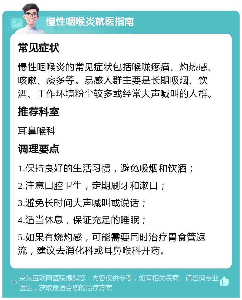 慢性咽喉炎就医指南 常见症状 慢性咽喉炎的常见症状包括喉咙疼痛、灼热感、咳嗽、痰多等。易感人群主要是长期吸烟、饮酒、工作环境粉尘较多或经常大声喊叫的人群。 推荐科室 耳鼻喉科 调理要点 1.保持良好的生活习惯，避免吸烟和饮酒； 2.注意口腔卫生，定期刷牙和漱口； 3.避免长时间大声喊叫或说话； 4.适当休息，保证充足的睡眠； 5.如果有烧灼感，可能需要同时治疗胃食管返流，建议去消化科或耳鼻喉科开药。