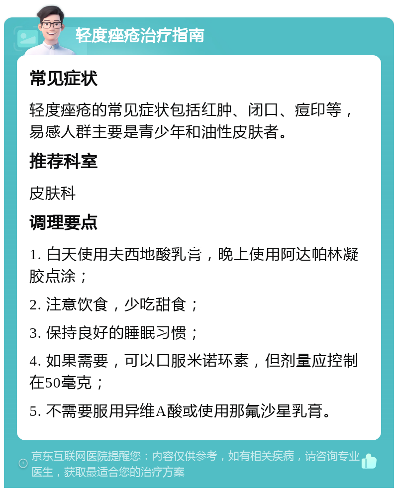 轻度痤疮治疗指南 常见症状 轻度痤疮的常见症状包括红肿、闭口、痘印等，易感人群主要是青少年和油性皮肤者。 推荐科室 皮肤科 调理要点 1. 白天使用夫西地酸乳膏，晚上使用阿达帕林凝胶点涂； 2. 注意饮食，少吃甜食； 3. 保持良好的睡眠习惯； 4. 如果需要，可以口服米诺环素，但剂量应控制在50毫克； 5. 不需要服用异维A酸或使用那氟沙星乳膏。