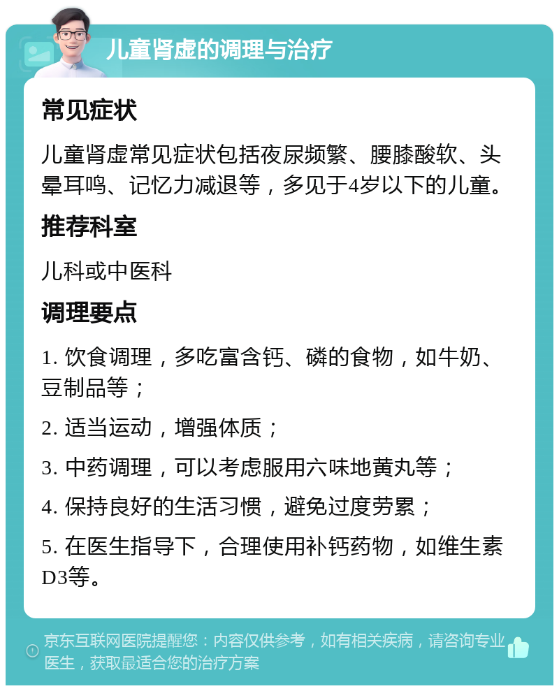 儿童肾虚的调理与治疗 常见症状 儿童肾虚常见症状包括夜尿频繁、腰膝酸软、头晕耳鸣、记忆力减退等，多见于4岁以下的儿童。 推荐科室 儿科或中医科 调理要点 1. 饮食调理，多吃富含钙、磷的食物，如牛奶、豆制品等； 2. 适当运动，增强体质； 3. 中药调理，可以考虑服用六味地黄丸等； 4. 保持良好的生活习惯，避免过度劳累； 5. 在医生指导下，合理使用补钙药物，如维生素D3等。