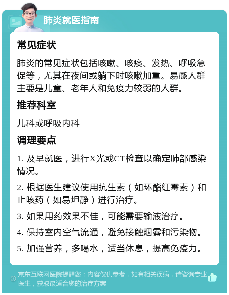 肺炎就医指南 常见症状 肺炎的常见症状包括咳嗽、咳痰、发热、呼吸急促等，尤其在夜间或躺下时咳嗽加重。易感人群主要是儿童、老年人和免疫力较弱的人群。 推荐科室 儿科或呼吸内科 调理要点 1. 及早就医，进行X光或CT检查以确定肺部感染情况。 2. 根据医生建议使用抗生素（如环酯红霉素）和止咳药（如易坦静）进行治疗。 3. 如果用药效果不佳，可能需要输液治疗。 4. 保持室内空气流通，避免接触烟雾和污染物。 5. 加强营养，多喝水，适当休息，提高免疫力。