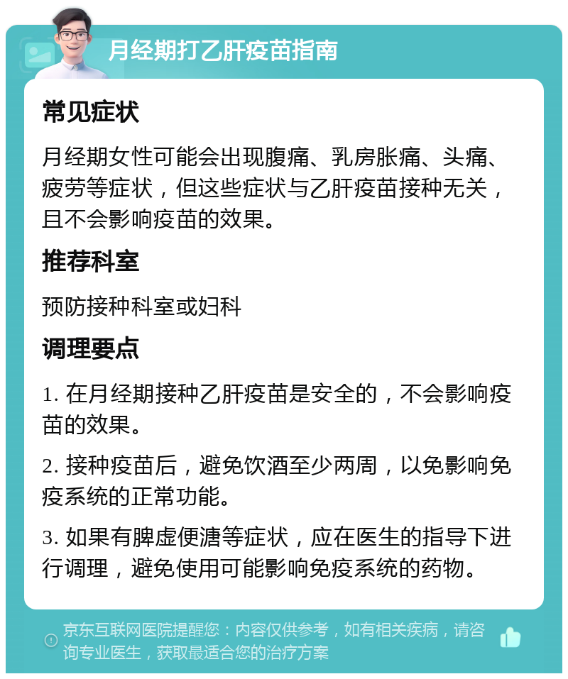 月经期打乙肝疫苗指南 常见症状 月经期女性可能会出现腹痛、乳房胀痛、头痛、疲劳等症状，但这些症状与乙肝疫苗接种无关，且不会影响疫苗的效果。 推荐科室 预防接种科室或妇科 调理要点 1. 在月经期接种乙肝疫苗是安全的，不会影响疫苗的效果。 2. 接种疫苗后，避免饮酒至少两周，以免影响免疫系统的正常功能。 3. 如果有脾虚便溏等症状，应在医生的指导下进行调理，避免使用可能影响免疫系统的药物。