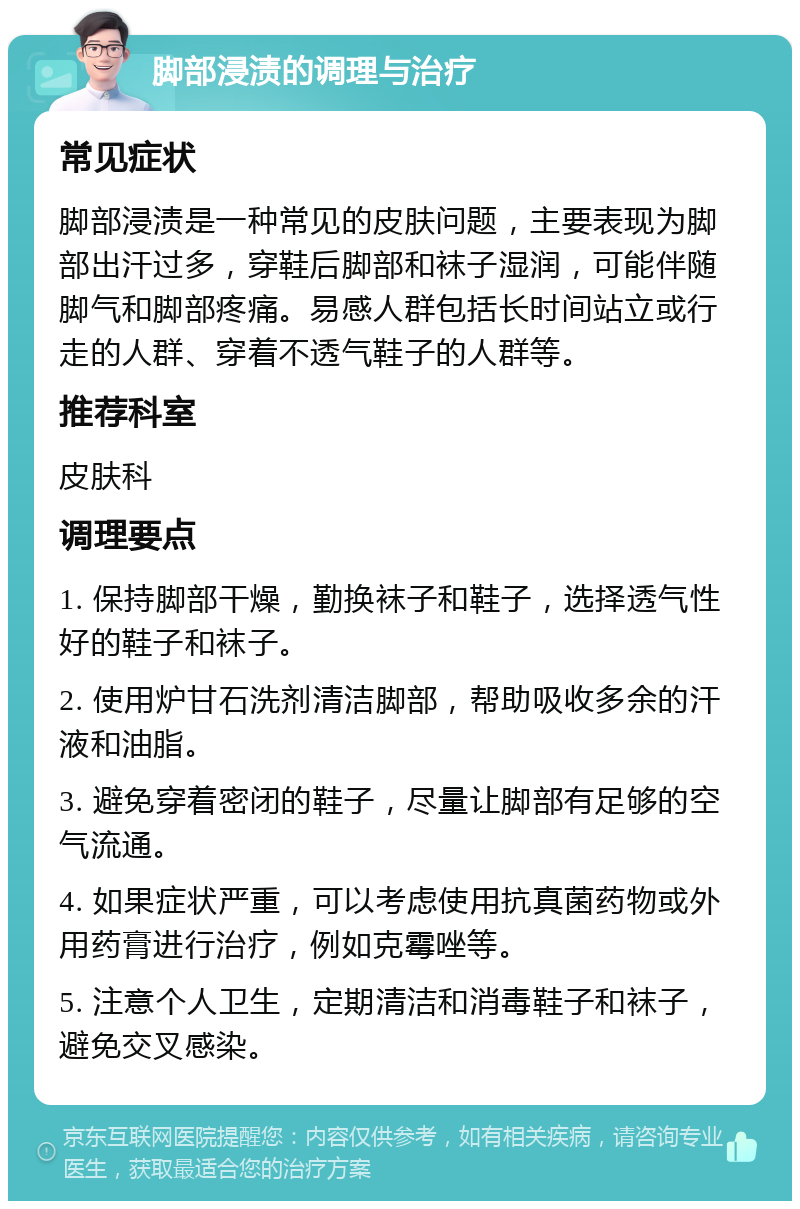 脚部浸渍的调理与治疗 常见症状 脚部浸渍是一种常见的皮肤问题，主要表现为脚部出汗过多，穿鞋后脚部和袜子湿润，可能伴随脚气和脚部疼痛。易感人群包括长时间站立或行走的人群、穿着不透气鞋子的人群等。 推荐科室 皮肤科 调理要点 1. 保持脚部干燥，勤换袜子和鞋子，选择透气性好的鞋子和袜子。 2. 使用炉甘石洗剂清洁脚部，帮助吸收多余的汗液和油脂。 3. 避免穿着密闭的鞋子，尽量让脚部有足够的空气流通。 4. 如果症状严重，可以考虑使用抗真菌药物或外用药膏进行治疗，例如克霉唑等。 5. 注意个人卫生，定期清洁和消毒鞋子和袜子，避免交叉感染。