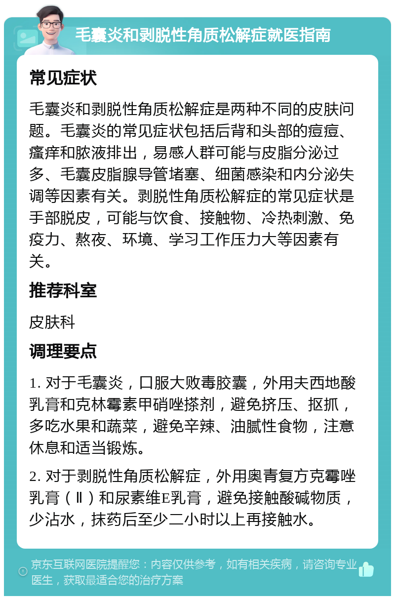 毛囊炎和剥脱性角质松解症就医指南 常见症状 毛囊炎和剥脱性角质松解症是两种不同的皮肤问题。毛囊炎的常见症状包括后背和头部的痘痘、瘙痒和脓液排出，易感人群可能与皮脂分泌过多、毛囊皮脂腺导管堵塞、细菌感染和内分泌失调等因素有关。剥脱性角质松解症的常见症状是手部脱皮，可能与饮食、接触物、冷热刺激、免疫力、熬夜、环境、学习工作压力大等因素有关。 推荐科室 皮肤科 调理要点 1. 对于毛囊炎，口服大败毒胶囊，外用夫西地酸乳膏和克林霉素甲硝唑搽剂，避免挤压、抠抓，多吃水果和蔬菜，避免辛辣、油腻性食物，注意休息和适当锻炼。 2. 对于剥脱性角质松解症，外用奥青复方克霉唑乳膏（Ⅱ）和尿素维E乳膏，避免接触酸碱物质，少沾水，抹药后至少二小时以上再接触水。