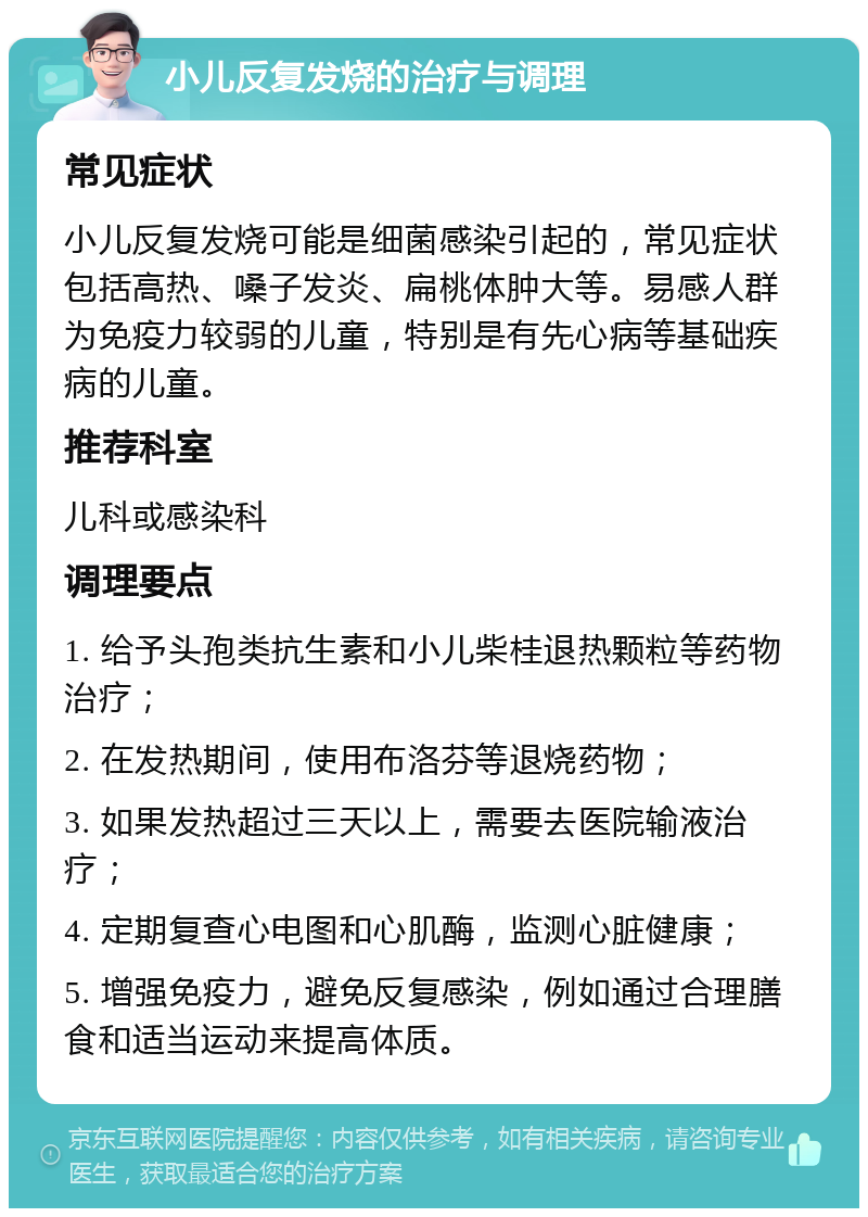 小儿反复发烧的治疗与调理 常见症状 小儿反复发烧可能是细菌感染引起的，常见症状包括高热、嗓子发炎、扁桃体肿大等。易感人群为免疫力较弱的儿童，特别是有先心病等基础疾病的儿童。 推荐科室 儿科或感染科 调理要点 1. 给予头孢类抗生素和小儿柴桂退热颗粒等药物治疗； 2. 在发热期间，使用布洛芬等退烧药物； 3. 如果发热超过三天以上，需要去医院输液治疗； 4. 定期复查心电图和心肌酶，监测心脏健康； 5. 增强免疫力，避免反复感染，例如通过合理膳食和适当运动来提高体质。