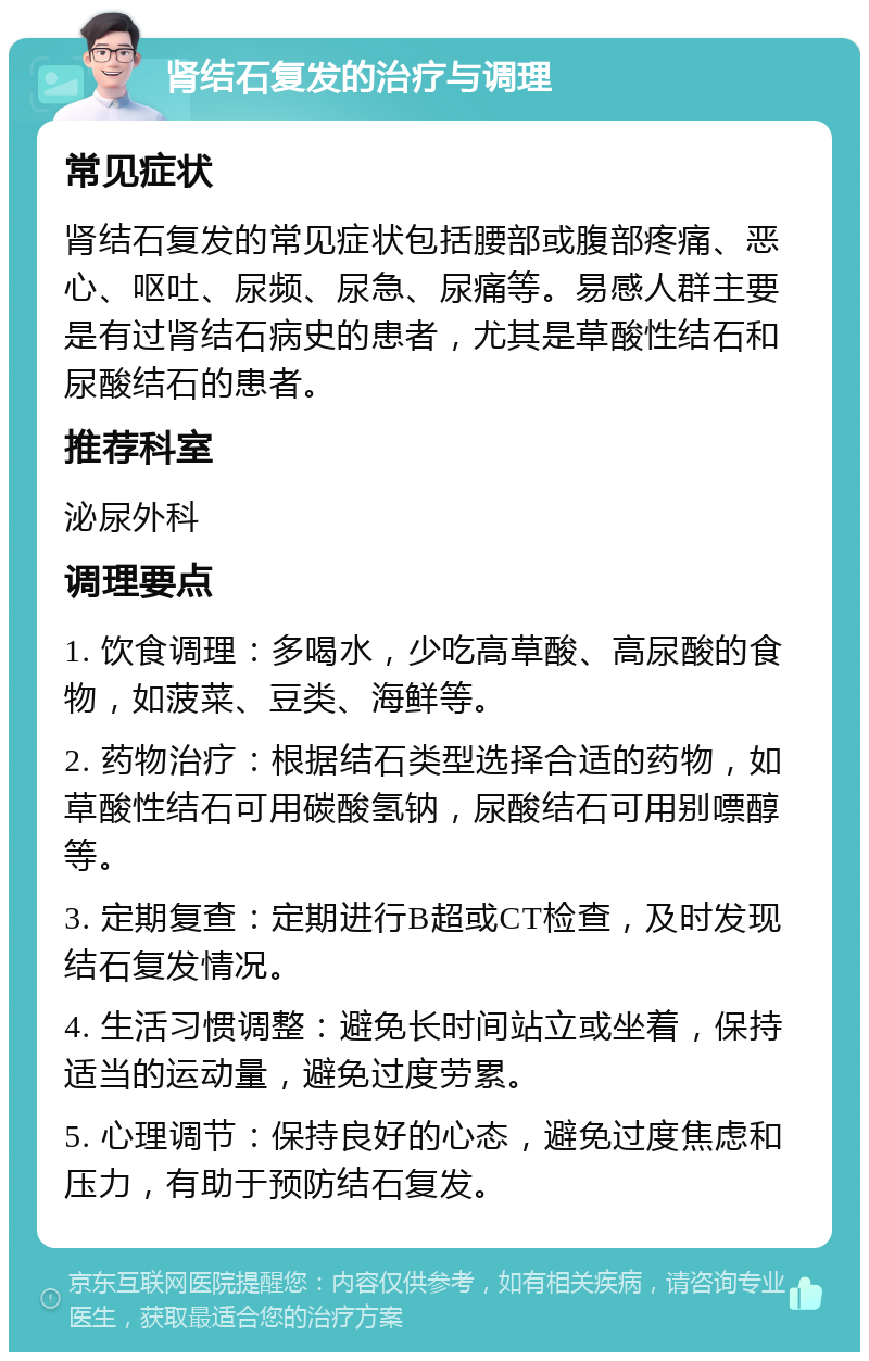 肾结石复发的治疗与调理 常见症状 肾结石复发的常见症状包括腰部或腹部疼痛、恶心、呕吐、尿频、尿急、尿痛等。易感人群主要是有过肾结石病史的患者，尤其是草酸性结石和尿酸结石的患者。 推荐科室 泌尿外科 调理要点 1. 饮食调理：多喝水，少吃高草酸、高尿酸的食物，如菠菜、豆类、海鲜等。 2. 药物治疗：根据结石类型选择合适的药物，如草酸性结石可用碳酸氢钠，尿酸结石可用别嘌醇等。 3. 定期复查：定期进行B超或CT检查，及时发现结石复发情况。 4. 生活习惯调整：避免长时间站立或坐着，保持适当的运动量，避免过度劳累。 5. 心理调节：保持良好的心态，避免过度焦虑和压力，有助于预防结石复发。