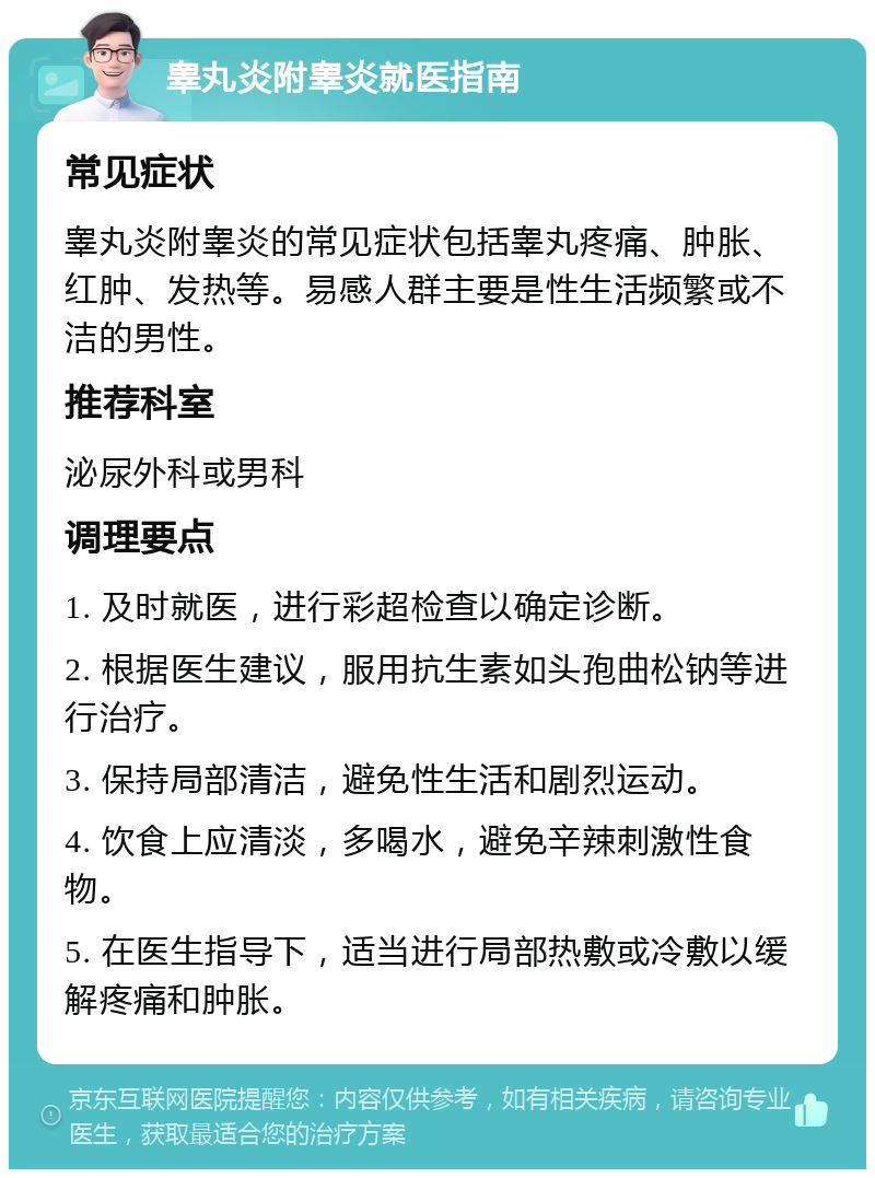 睾丸炎附睾炎就医指南 常见症状 睾丸炎附睾炎的常见症状包括睾丸疼痛、肿胀、红肿、发热等。易感人群主要是性生活频繁或不洁的男性。 推荐科室 泌尿外科或男科 调理要点 1. 及时就医，进行彩超检查以确定诊断。 2. 根据医生建议，服用抗生素如头孢曲松钠等进行治疗。 3. 保持局部清洁，避免性生活和剧烈运动。 4. 饮食上应清淡，多喝水，避免辛辣刺激性食物。 5. 在医生指导下，适当进行局部热敷或冷敷以缓解疼痛和肿胀。