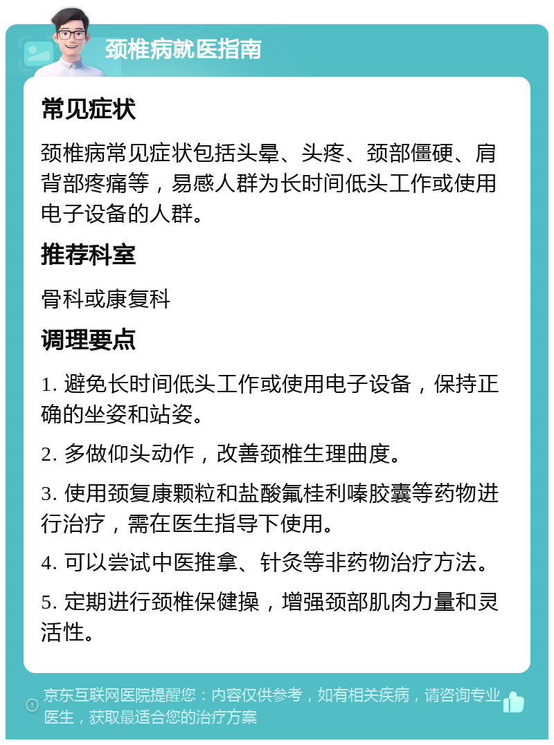 颈椎病就医指南 常见症状 颈椎病常见症状包括头晕、头疼、颈部僵硬、肩背部疼痛等，易感人群为长时间低头工作或使用电子设备的人群。 推荐科室 骨科或康复科 调理要点 1. 避免长时间低头工作或使用电子设备，保持正确的坐姿和站姿。 2. 多做仰头动作，改善颈椎生理曲度。 3. 使用颈复康颗粒和盐酸氟桂利嗪胶囊等药物进行治疗，需在医生指导下使用。 4. 可以尝试中医推拿、针灸等非药物治疗方法。 5. 定期进行颈椎保健操，增强颈部肌肉力量和灵活性。