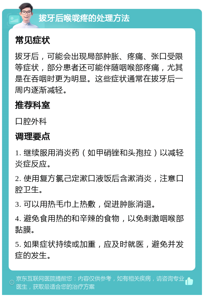 拔牙后喉咙疼的处理方法 常见症状 拔牙后，可能会出现局部肿胀、疼痛、张口受限等症状，部分患者还可能伴随咽喉部疼痛，尤其是在吞咽时更为明显。这些症状通常在拔牙后一周内逐渐减轻。 推荐科室 口腔外科 调理要点 1. 继续服用消炎药（如甲硝锉和头孢拉）以减轻炎症反应。 2. 使用复方氯己定漱口液饭后含漱消炎，注意口腔卫生。 3. 可以用热毛巾上热敷，促进肿胀消退。 4. 避免食用热的和辛辣的食物，以免刺激咽喉部黏膜。 5. 如果症状持续或加重，应及时就医，避免并发症的发生。