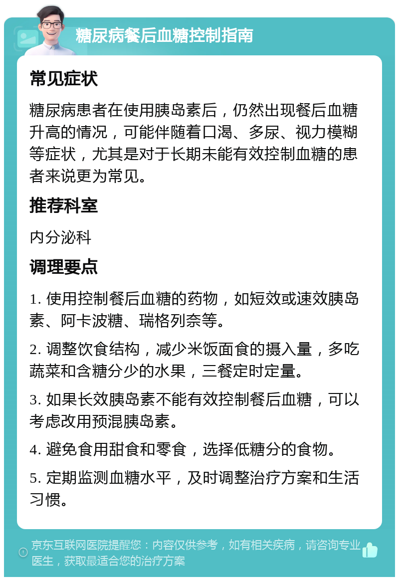 糖尿病餐后血糖控制指南 常见症状 糖尿病患者在使用胰岛素后，仍然出现餐后血糖升高的情况，可能伴随着口渴、多尿、视力模糊等症状，尤其是对于长期未能有效控制血糖的患者来说更为常见。 推荐科室 内分泌科 调理要点 1. 使用控制餐后血糖的药物，如短效或速效胰岛素、阿卡波糖、瑞格列奈等。 2. 调整饮食结构，减少米饭面食的摄入量，多吃蔬菜和含糖分少的水果，三餐定时定量。 3. 如果长效胰岛素不能有效控制餐后血糖，可以考虑改用预混胰岛素。 4. 避免食用甜食和零食，选择低糖分的食物。 5. 定期监测血糖水平，及时调整治疗方案和生活习惯。