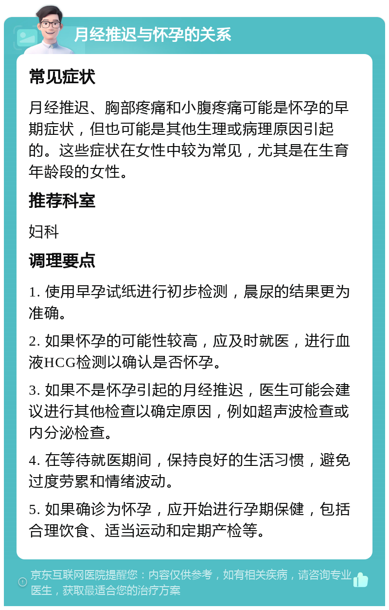 月经推迟与怀孕的关系 常见症状 月经推迟、胸部疼痛和小腹疼痛可能是怀孕的早期症状，但也可能是其他生理或病理原因引起的。这些症状在女性中较为常见，尤其是在生育年龄段的女性。 推荐科室 妇科 调理要点 1. 使用早孕试纸进行初步检测，晨尿的结果更为准确。 2. 如果怀孕的可能性较高，应及时就医，进行血液HCG检测以确认是否怀孕。 3. 如果不是怀孕引起的月经推迟，医生可能会建议进行其他检查以确定原因，例如超声波检查或内分泌检查。 4. 在等待就医期间，保持良好的生活习惯，避免过度劳累和情绪波动。 5. 如果确诊为怀孕，应开始进行孕期保健，包括合理饮食、适当运动和定期产检等。