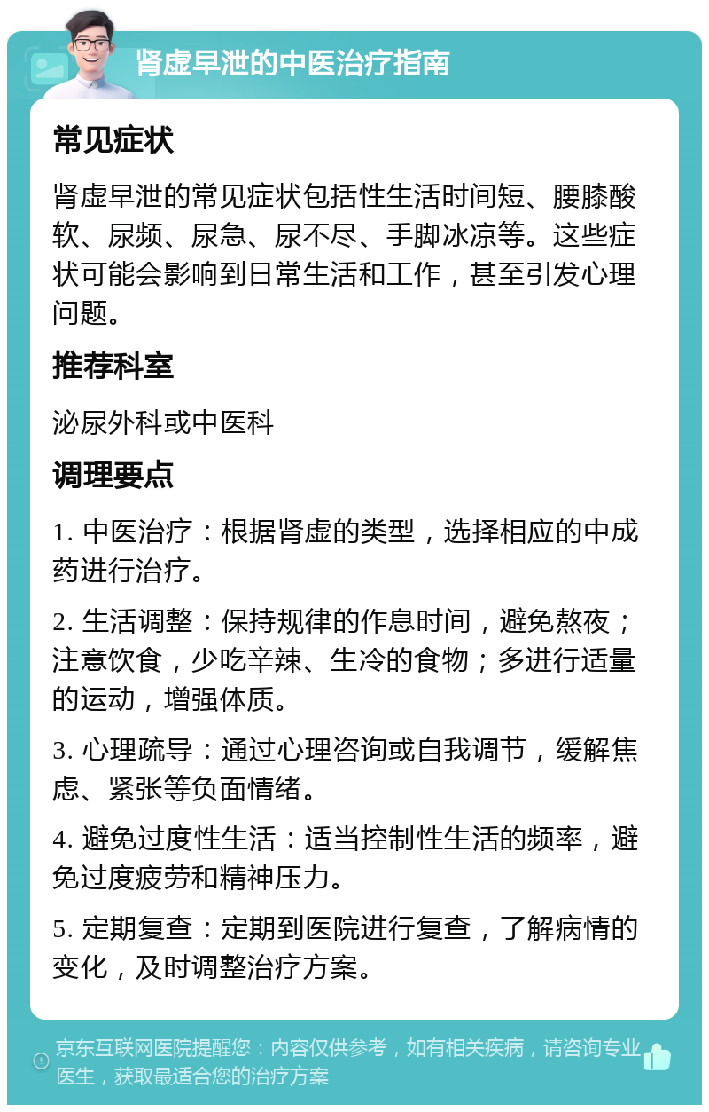 肾虚早泄的中医治疗指南 常见症状 肾虚早泄的常见症状包括性生活时间短、腰膝酸软、尿频、尿急、尿不尽、手脚冰凉等。这些症状可能会影响到日常生活和工作，甚至引发心理问题。 推荐科室 泌尿外科或中医科 调理要点 1. 中医治疗：根据肾虚的类型，选择相应的中成药进行治疗。 2. 生活调整：保持规律的作息时间，避免熬夜；注意饮食，少吃辛辣、生冷的食物；多进行适量的运动，增强体质。 3. 心理疏导：通过心理咨询或自我调节，缓解焦虑、紧张等负面情绪。 4. 避免过度性生活：适当控制性生活的频率，避免过度疲劳和精神压力。 5. 定期复查：定期到医院进行复查，了解病情的变化，及时调整治疗方案。