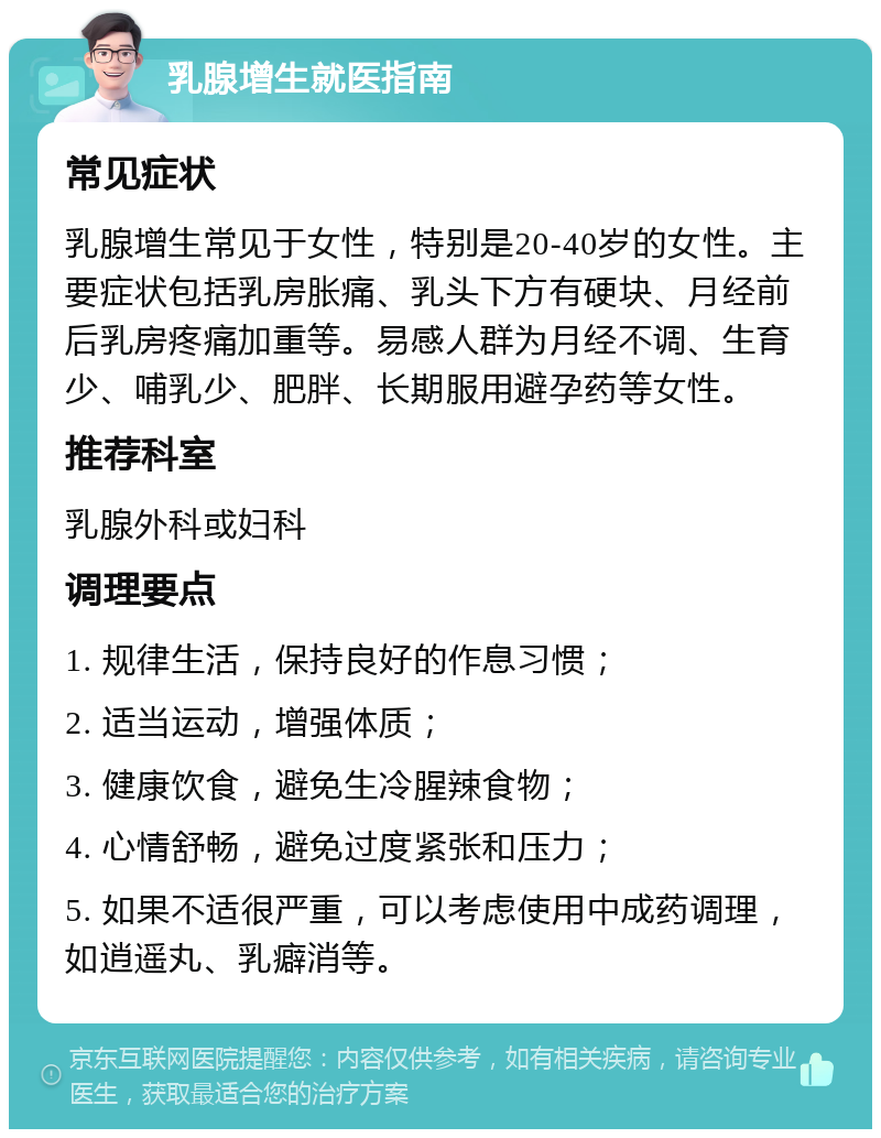 乳腺增生就医指南 常见症状 乳腺增生常见于女性，特别是20-40岁的女性。主要症状包括乳房胀痛、乳头下方有硬块、月经前后乳房疼痛加重等。易感人群为月经不调、生育少、哺乳少、肥胖、长期服用避孕药等女性。 推荐科室 乳腺外科或妇科 调理要点 1. 规律生活，保持良好的作息习惯； 2. 适当运动，增强体质； 3. 健康饮食，避免生冷腥辣食物； 4. 心情舒畅，避免过度紧张和压力； 5. 如果不适很严重，可以考虑使用中成药调理，如逍遥丸、乳癖消等。