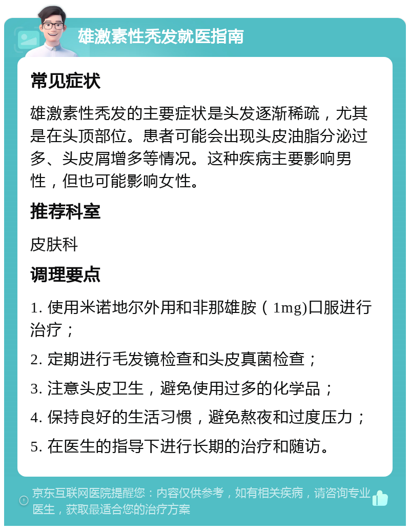 雄激素性秃发就医指南 常见症状 雄激素性秃发的主要症状是头发逐渐稀疏，尤其是在头顶部位。患者可能会出现头皮油脂分泌过多、头皮屑增多等情况。这种疾病主要影响男性，但也可能影响女性。 推荐科室 皮肤科 调理要点 1. 使用米诺地尔外用和非那雄胺（1mg)口服进行治疗； 2. 定期进行毛发镜检查和头皮真菌检查； 3. 注意头皮卫生，避免使用过多的化学品； 4. 保持良好的生活习惯，避免熬夜和过度压力； 5. 在医生的指导下进行长期的治疗和随访。