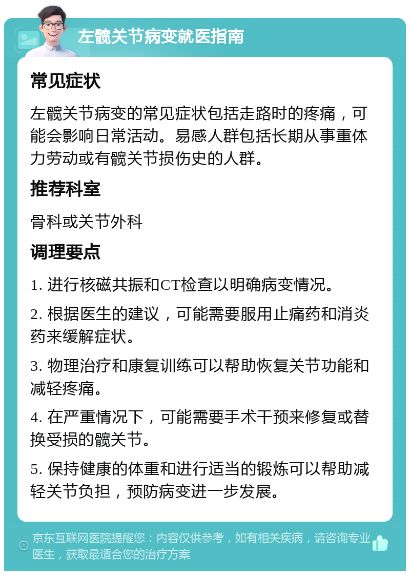 左髋关节病变就医指南 常见症状 左髋关节病变的常见症状包括走路时的疼痛，可能会影响日常活动。易感人群包括长期从事重体力劳动或有髋关节损伤史的人群。 推荐科室 骨科或关节外科 调理要点 1. 进行核磁共振和CT检查以明确病变情况。 2. 根据医生的建议，可能需要服用止痛药和消炎药来缓解症状。 3. 物理治疗和康复训练可以帮助恢复关节功能和减轻疼痛。 4. 在严重情况下，可能需要手术干预来修复或替换受损的髋关节。 5. 保持健康的体重和进行适当的锻炼可以帮助减轻关节负担，预防病变进一步发展。