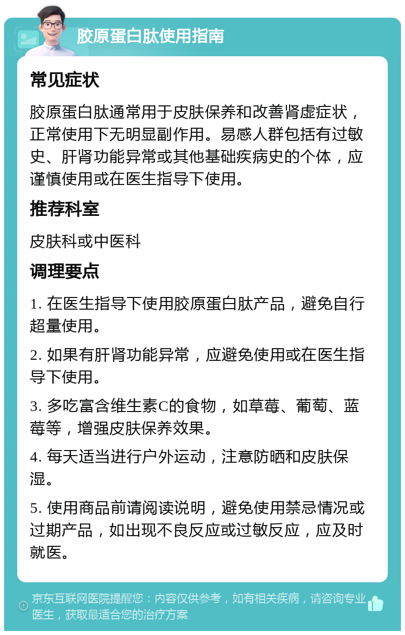 胶原蛋白肽使用指南 常见症状 胶原蛋白肽通常用于皮肤保养和改善肾虚症状，正常使用下无明显副作用。易感人群包括有过敏史、肝肾功能异常或其他基础疾病史的个体，应谨慎使用或在医生指导下使用。 推荐科室 皮肤科或中医科 调理要点 1. 在医生指导下使用胶原蛋白肽产品，避免自行超量使用。 2. 如果有肝肾功能异常，应避免使用或在医生指导下使用。 3. 多吃富含维生素C的食物，如草莓、葡萄、蓝莓等，增强皮肤保养效果。 4. 每天适当进行户外运动，注意防晒和皮肤保湿。 5. 使用商品前请阅读说明，避免使用禁忌情况或过期产品，如出现不良反应或过敏反应，应及时就医。