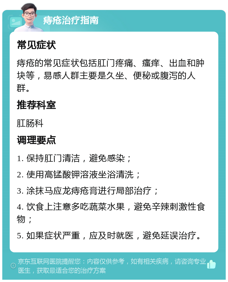 痔疮治疗指南 常见症状 痔疮的常见症状包括肛门疼痛、瘙痒、出血和肿块等，易感人群主要是久坐、便秘或腹泻的人群。 推荐科室 肛肠科 调理要点 1. 保持肛门清洁，避免感染； 2. 使用高锰酸钾溶液坐浴清洗； 3. 涂抹马应龙痔疮膏进行局部治疗； 4. 饮食上注意多吃蔬菜水果，避免辛辣刺激性食物； 5. 如果症状严重，应及时就医，避免延误治疗。