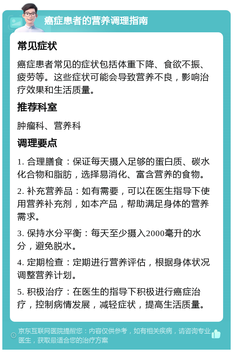 癌症患者的营养调理指南 常见症状 癌症患者常见的症状包括体重下降、食欲不振、疲劳等。这些症状可能会导致营养不良，影响治疗效果和生活质量。 推荐科室 肿瘤科、营养科 调理要点 1. 合理膳食：保证每天摄入足够的蛋白质、碳水化合物和脂肪，选择易消化、富含营养的食物。 2. 补充营养品：如有需要，可以在医生指导下使用营养补充剂，如本产品，帮助满足身体的营养需求。 3. 保持水分平衡：每天至少摄入2000毫升的水分，避免脱水。 4. 定期检查：定期进行营养评估，根据身体状况调整营养计划。 5. 积极治疗：在医生的指导下积极进行癌症治疗，控制病情发展，减轻症状，提高生活质量。